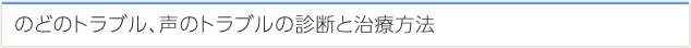 のどのトラブル、声のトラブルの診断と治療方法